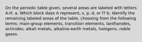 On the periodic table given, several areas are labeled with letters A-H. a. Which block does A represent, s, p, d, or f? b. Identify the remaining labeled areas of the table, choosing from the following terms: main-group elements, transition elements, lanthanides, actinides, alkali metals, alkaline-earth metals, halogens, noble gases.