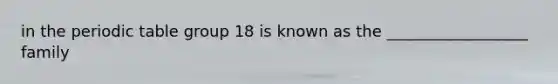 in the periodic table group 18 is known as the __________________ family