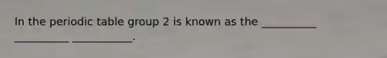 In the periodic table group 2 is known as the __________ __________ ___________.