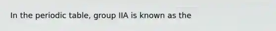 In the periodic table, group IIA is known as the