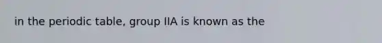 in the periodic table, group IIA is known as the