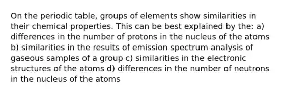 On the periodic table, groups of elements show similarities in their chemical properties. This can be best explained by the: a) differences in the number of protons in the nucleus of the atoms b) similarities in the results of emission spectrum analysis of gaseous samples of a group c) similarities in the electronic structures of the atoms d) differences in the number of neutrons in the nucleus of the atoms