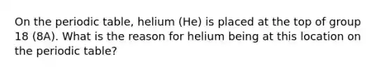 On the periodic table, helium (He) is placed at the top of group 18 (8A). What is the reason for helium being at this location on the periodic table?