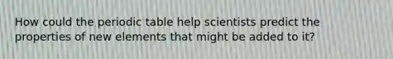 How could the periodic table help scientists predict the properties of new elements that might be added to it?