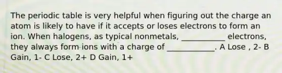 The periodic table is very helpful when figuring out the charge an atom is likely to have if it accepts or loses electrons to form an ion. When halogens, as typical nonmetals, ___________ electrons, they always form ions with a charge of ____________. A Lose , 2- B Gain, 1- C Lose, 2+ D Gain, 1+