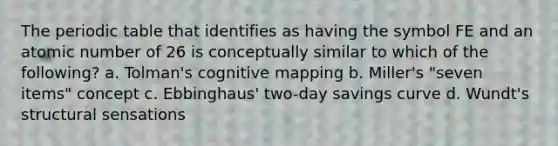 The periodic table that identifies as having the symbol FE and an atomic number of 26 is conceptually similar to which of the following? a. Tolman's cognitive mapping b. Miller's "seven items" concept c. Ebbinghaus' two-day savings curve d. Wundt's structural sensations