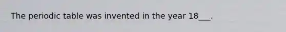 The periodic table was invented in the year 18___.