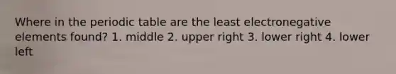 Where in the periodic table are the least electronegative elements found? 1. middle 2. upper right 3. lower right 4. lower left