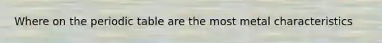 Where on the periodic table are the most metal characteristics