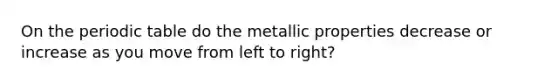 On the periodic table do the metallic properties decrease or increase as you move from left to right?