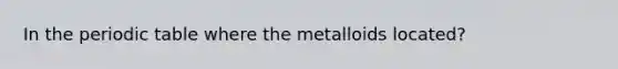 In the periodic table where the metalloids located?