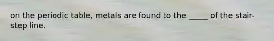 on the periodic table, metals are found to the _____ of the stair-step line.