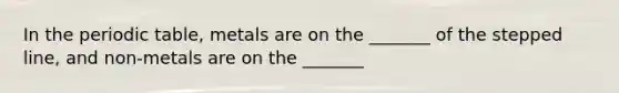 In the periodic table, metals are on the _______ of the stepped line, and non-metals are on the _______