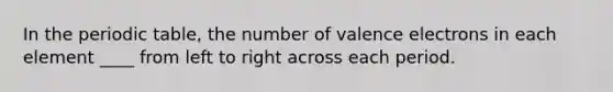 In the periodic table, the number of valence electrons in each element ____ from left to right across each period.