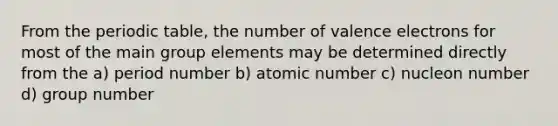 From the periodic table, the number of valence electrons for most of the main group elements may be determined directly from the a) period number b) atomic number c) nucleon number d) group number