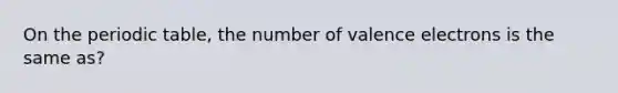 On the periodic table, the number of valence electrons is the same as?