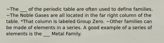 ~The ___ of the periodic table are often used to define families. ~The Noble Gases are all located in the far right column of the table. *That column is labeled Group Zero. ~Other families can be made of elements in a series. A good example of a series of elements is the ___ Metal Family.