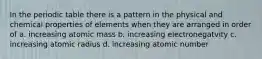 In the periodic table there is a pattern in the physical and chemical properties of elements when they are arranged in order of a. increasing atomic mass b. increasing electronegatvity c. increasing atomic radius d. increasing atomic number