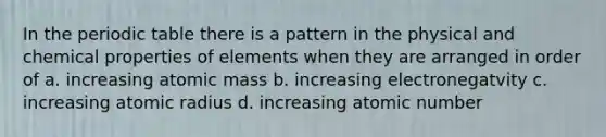 In the periodic table there is a pattern in the physical and chemical properties of elements when they are arranged in order of a. increasing atomic mass b. increasing electronegatvity c. increasing atomic radius d. increasing atomic number