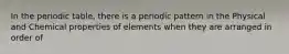 In the periodic table, there is a periodic pattern in the Physical and Chemical properties of elements when they are arranged in order of