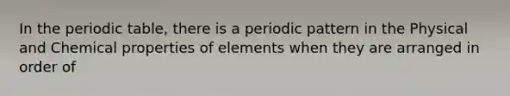 In the periodic table, there is a periodic pattern in the Physical and Chemical properties of elements when they are arranged in order of