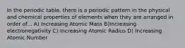 In the periodic table, there is a periodic pattern in the physical and chemical properties of elements when they are arranged in order of... A) Increasing Atomic Mass B)Increasing electronegativity C) Increasing Atomic Radius D) Increasing Atomic Number