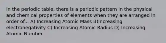 In the periodic table, there is a periodic pattern in the physical and chemical properties of elements when they are arranged in order of... A) Increasing Atomic Mass B)Increasing electronegativity C) Increasing Atomic Radius D) Increasing Atomic Number