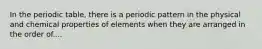 In the periodic table, there is a periodic pattern in the physical and chemical properties of elements when they are arranged in the order of....