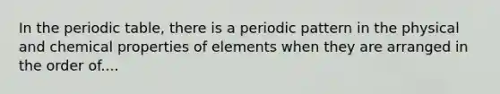 In the periodic table, there is a periodic pattern in the physical and chemical properties of elements when they are arranged in the order of....