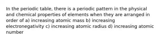 In the periodic table, there is a periodic pattern in the physical and chemical properties of elements when they are arranged in order of a) increasing atomic mass b) increasing electronegativity c) increasing atomic radius d) increasing atomic number