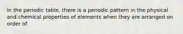 In the periodic table, there is a periodic pattern in the physical and chemical properties of elements when they are arranged on order of