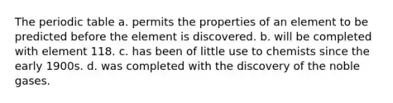 <a href='https://www.questionai.com/knowledge/kIrBULvFQz-the-periodic-table' class='anchor-knowledge'>the periodic table</a> a. permits the properties of an element to be predicted before the element is discovered. b. will be completed with element 118. c. has been of little use to chemists since the early 1900s. d. was completed with the discovery of the noble gases.