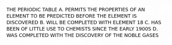 THE PERIODIC TABLE A. PERMITS THE PROPERTIES OF AN ELEMENT TO BE PREDICTED BEFORE THE ELEMENT IS DISCOVERED B. WILL BE COMPLETED WITH ELEMENT 18 C. HAS BEEN OF LITTLE USE TO CHEMISTS SINCE THE EARLY 1900S D. WAS COMPLETED WITH THE DISCOVERY OF THE NOBLE GASES