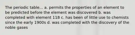 The periodic table... a. permits the properties of an element to be predicted before the element was discovered b. was completed with element 118 c. has been of little use to chemists since the early 1900s d. was completed with the discovery of the noble gases