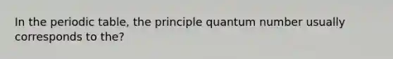 In the periodic table, the principle quantum number usually corresponds to the?