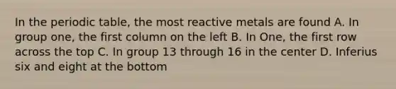 In the periodic table, the most reactive metals are found A. In group one, the first column on the left B. In One, the first row across the top C. In group 13 through 16 in the center D. Inferius six and eight at the bottom