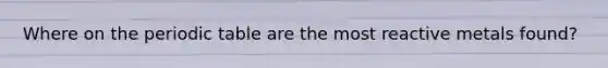 Where on the periodic table are the most reactive metals found?