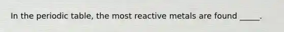 In the periodic table, the most reactive metals are found _____.