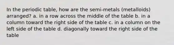 In the periodic table, how are the semi-metals (metalloids) arranged? a. in a row across the middle of the table b. in a column toward the right side of the table c. in a column on the left side of the table d. diagonally toward the right side of the table