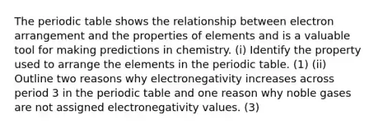 The periodic table shows the relationship between electron arrangement and the properties of elements and is a valuable tool for making predictions in chemistry. (i) Identify the property used to arrange the elements in the periodic table. (1) (ii) Outline two reasons why electronegativity increases across period 3 in the periodic table and one reason why noble gases are not assigned electronegativity values. (3)