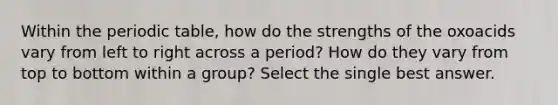 Within <a href='https://www.questionai.com/knowledge/kIrBULvFQz-the-periodic-table' class='anchor-knowledge'>the periodic table</a>, how do the strengths of the oxoacids vary from left to right across a period? How do they vary from top to bottom within a group? Select the single best answer.