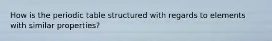 How is the periodic table structured with regards to elements with similar properties?