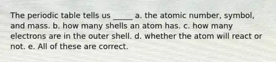 The periodic table tells us _____ a. the atomic number, symbol, and mass. b. how many shells an atom has. c. how many electrons are in the outer shell. d. whether the atom will react or not. e. All of these are correct.