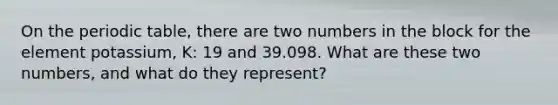 On the periodic table, there are two numbers in the block for the element potassium, K: 19 and 39.098. What are these two numbers, and what do they represent?