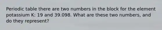 Periodic table there are two numbers in the block for the element potassium K: 19 and 39.098. What are these two numbers, and do they represent?