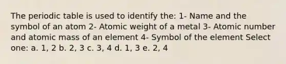 The periodic table is used to identify the: 1- Name and the symbol of an atom 2- Atomic weight of a metal 3- Atomic number and atomic mass of an element 4- Symbol of the element Select one: a. 1, 2 b. 2, 3 c. 3, 4 d. 1, 3 e. 2, 4