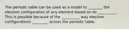 The periodic table can be used as a model to ________ the electron configuration of any element based on its __________. This is possible because of the __________ way electron configurations _________ across the periodic table.