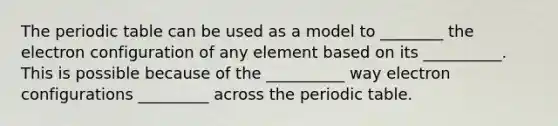 The periodic table can be used as a model to ________ the electron configuration of any element based on its __________. This is possible because of the __________ way electron configurations _________ across the periodic table.