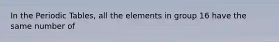 In the Periodic Tables, all the elements in group 16 have the same number of