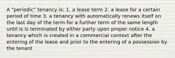 A "periodic" tenancy is: 1. a lease term 2. a lease for a certain period of time 3. a tenancy with automatically renews itself on the last day of the term for a further term of the same length until is is terminated by either party upon proper notice 4. a tenancy which is created in a commercial context after the entering of the lease and prior to the entering of a possession by the tenant